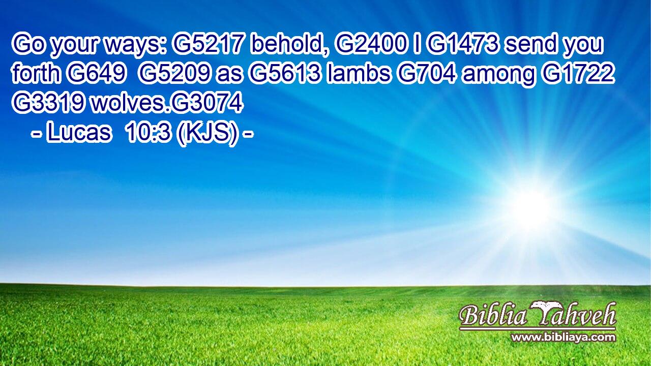 Go your ways: G5217 behold, G2400 I G1473 send you forth G649  G5209 as G5613 lambs G704 among G1722  G3319 wolves.G3074