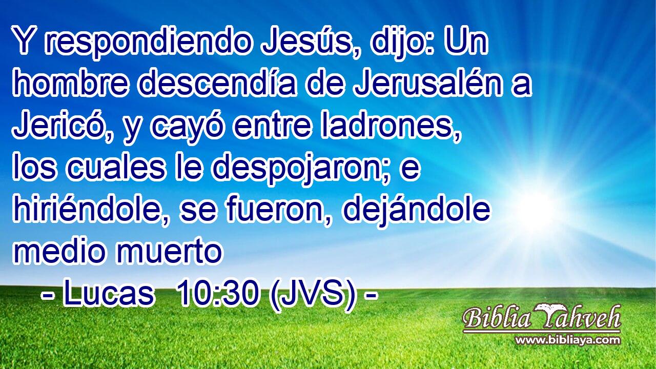 Y respondiendo Jesús, dijo: Un hombre descendía de Jerusalén a Jericó, y cayó entre ladrones, los cuales le despojaron; e hiriéndole, se fueron, dejándole medio muerto