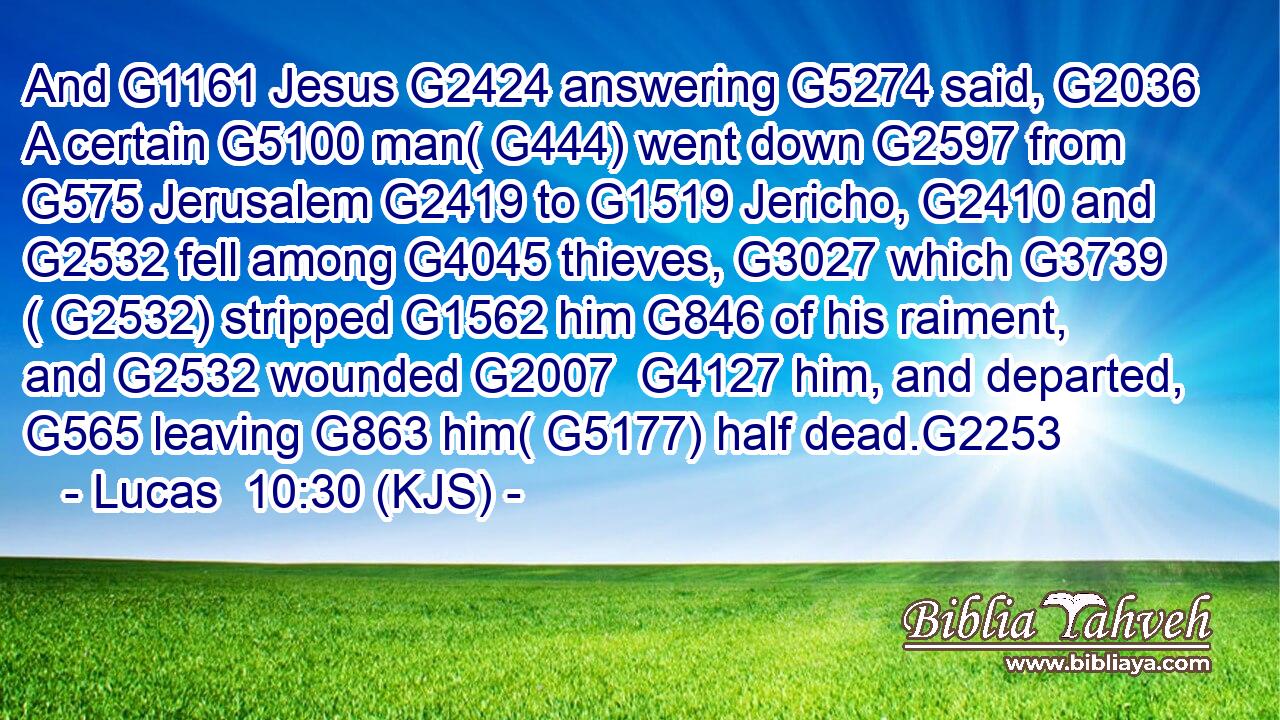 And G1161 Jesus G2424 answering G5274 said, G2036 A certain G5100 man( G444) went down G2597 from G575 Jerusalem G2419 to G1519 Jericho, G2410 and G2532 fell among G4045 thieves, G3027 which G3739 ( G2532) stripped G1562 him G846 of his raiment, and G2532 wounded G2007  G4127 him, and departed, G565 leaving G863 him( G5177) half dead.G2253