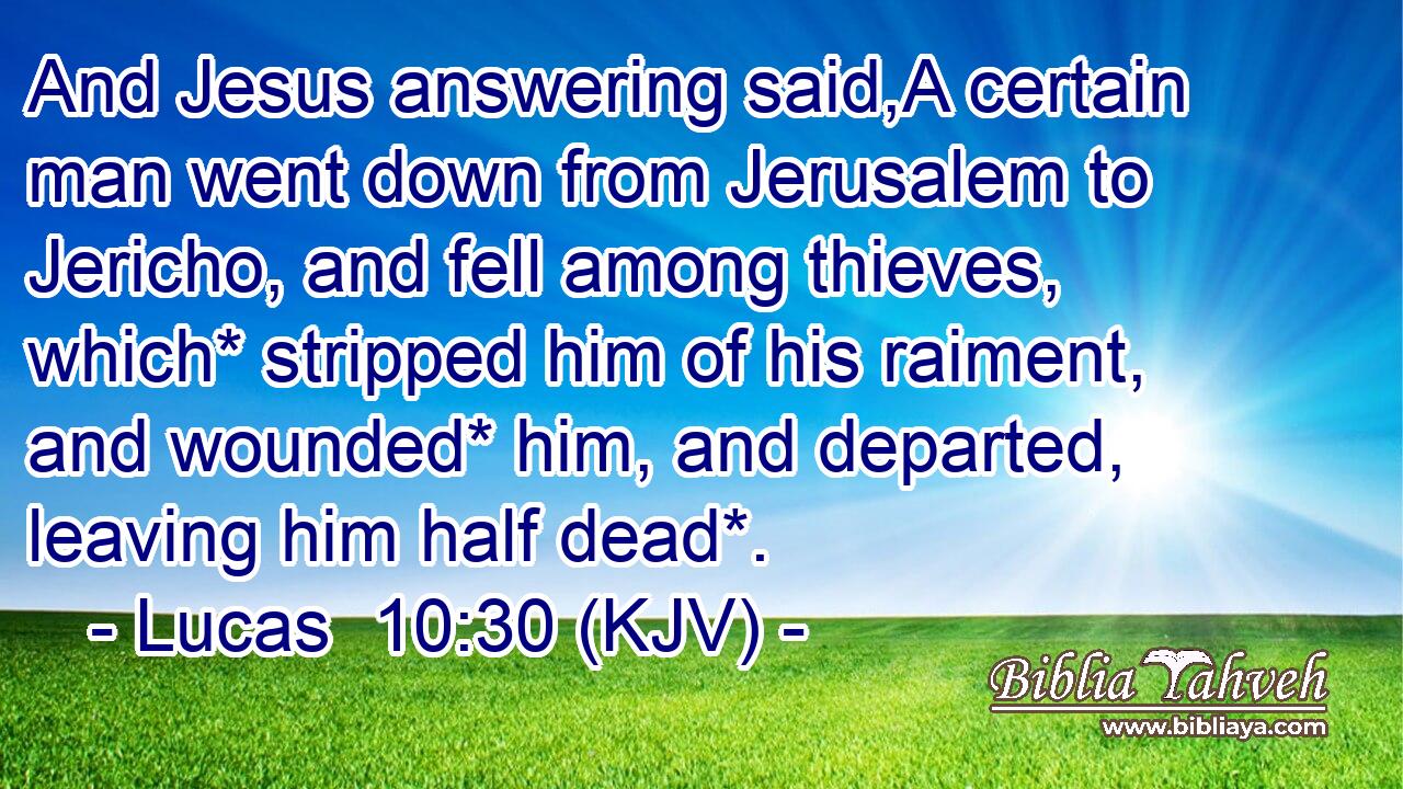 And Jesus answering said,A certain man went down from Jerusalem to Jericho, and fell among thieves, which* stripped him of his raiment, and wounded* him, and departed, leaving him half dead*.