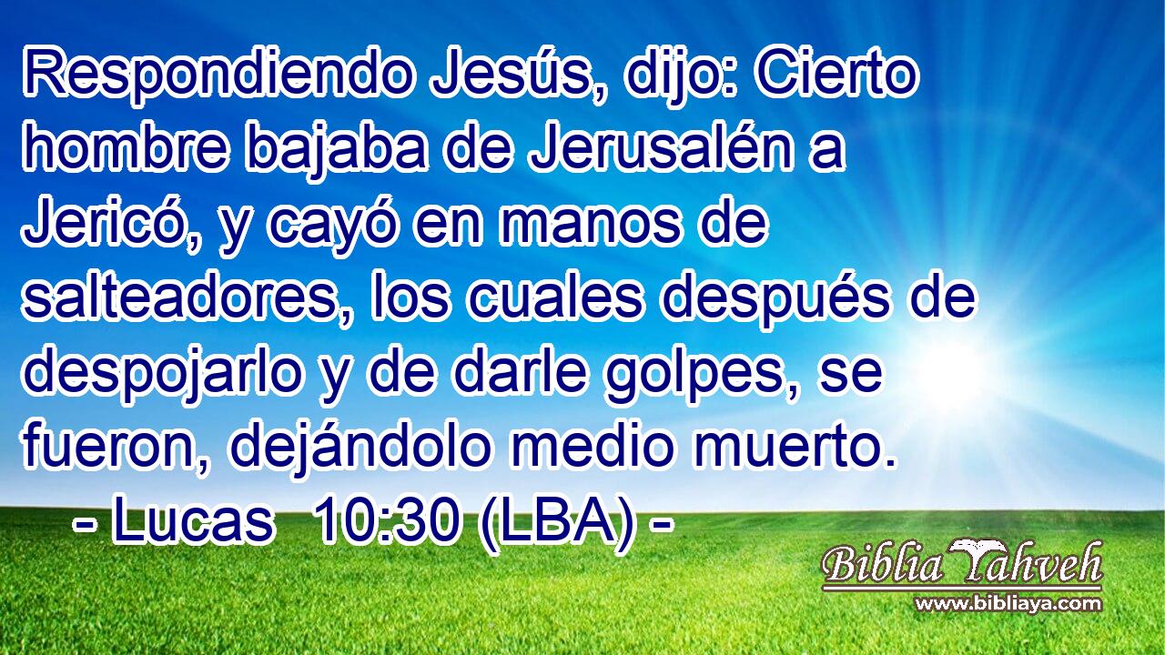 Respondiendo Jesús, dijo: Cierto hombre bajaba de Jerusalén a Jericó, y cayó en manos de salteadores, los cuales después de despojarlo y de darle golpes, se fueron, dejándolo medio muerto.