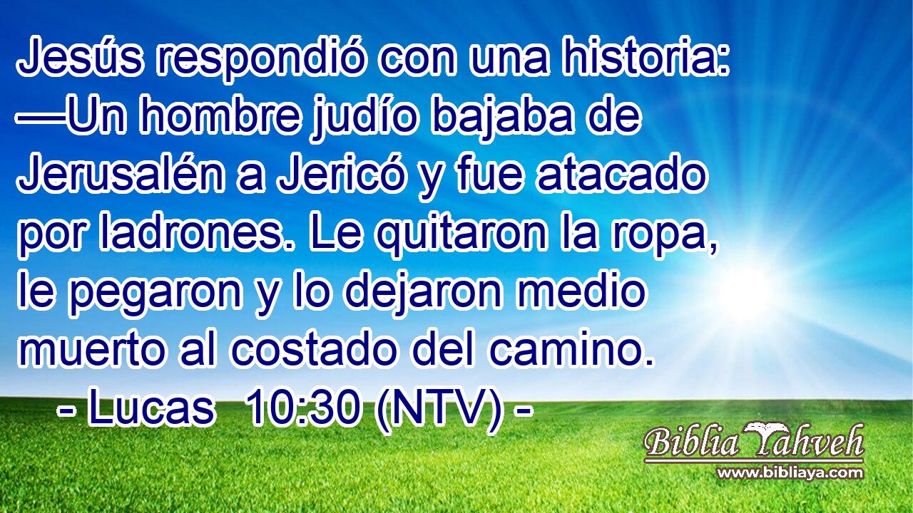 Jesús respondió con una historia: —Un hombre judío bajaba de Jerusalén a Jericó y fue atacado por ladrones. Le quitaron la ropa, le pegaron y lo dejaron medio muerto al costado del camino.