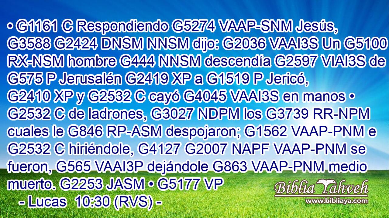 • G1161 C Respondiendo G5274 VAAP-SNM Jesús, G3588 G2424 DNSM NNSM dijo: G2036 VAAI3S Un G5100 RX-NSM hombre G444 NNSM descendía G2597 VIAI3S de G575 P Jerusalén G2419 XP a G1519 P Jericó, G2410 XP y G2532 C cayó G4045 VAAI3S en manos • G2532 C de ladrones, G3027 NDPM los G3739 RR-NPM cuales le G846 RP-ASM despojaron; G1562 VAAP-PNM e G2532 C hiriéndole, G4127 G2007 NAPF VAAP-PNM se fueron, G565 VAAI3P dejándole G863 VAAP-PNM medio muerto. G2253 JASM • G5177 VP