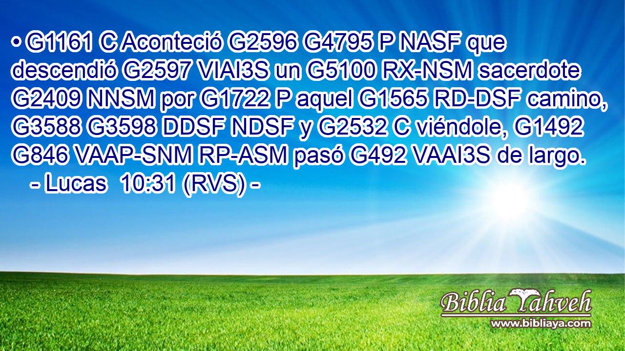 • G1161 C Aconteció G2596 G4795 P NASF que descendió G2597 VIAI3S un G5100 RX-NSM sacerdote G2409 NNSM por G1722 P aquel G1565 RD-DSF camino, G3588 G3598 DDSF NDSF y G2532 C viéndole, G1492 G846 VAAP-SNM RP-ASM pasó G492 VAAI3S de largo. 