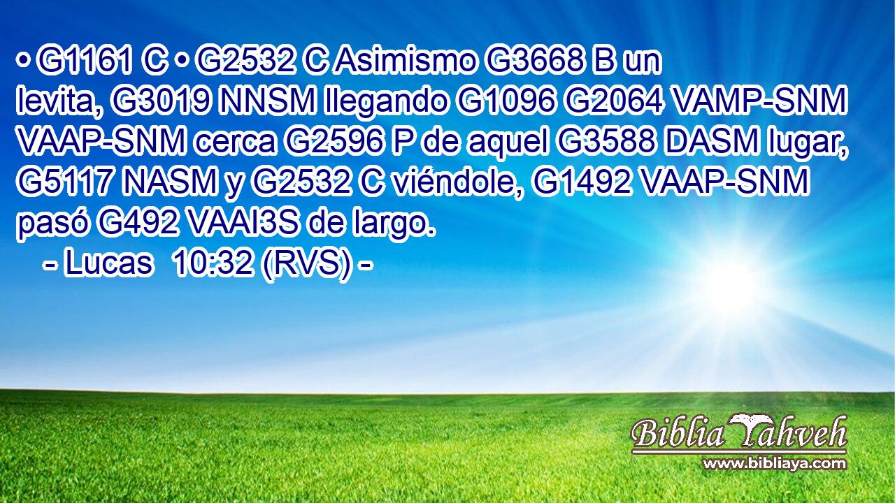 • G1161 C • G2532 C Asimismo G3668 B un levita, G3019 NNSM llegando G1096 G2064 VAMP-SNM VAAP-SNM cerca G2596 P de aquel G3588 DASM lugar, G5117 NASM y G2532 C viéndole, G1492 VAAP-SNM pasó G492 VAAI3S de largo. 