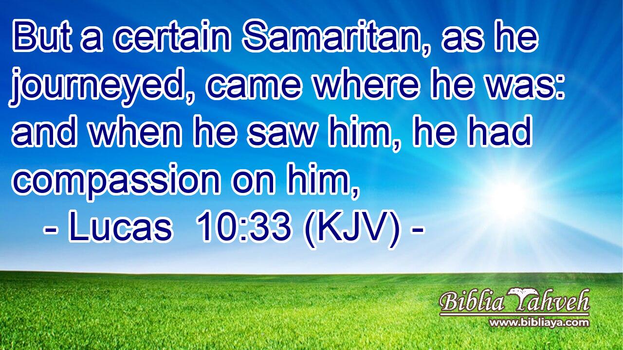 But a certain Samaritan, as he journeyed, came where he was: and when he saw him, he had compassion on him,
