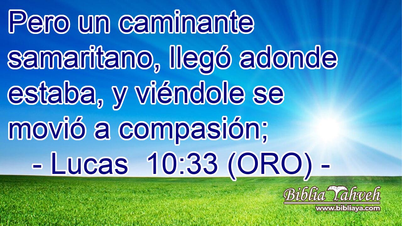  Pero un caminante samaritano, llegó adonde estaba, y viéndole se movió a compasión; 