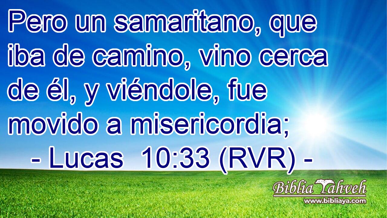 Pero un samaritano, que iba de camino, vino cerca de él, y viéndole, fue movido a misericordia;