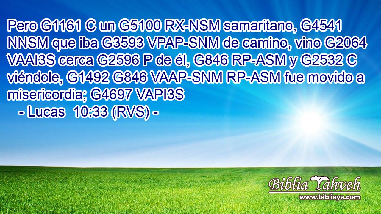 Pero G1161 C un G5100 RX-NSM samaritano, G4541 NNSM que iba G3593 VPAP-SNM de camino, vino G2064 VAAI3S cerca G2596 P de él, G846 RP-ASM y G2532 C viéndole, G1492 G846 VAAP-SNM RP-ASM fue movido a misericordia; G4697 VAPI3S 