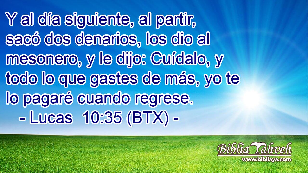 Y al día siguiente, al partir, sacó dos denarios, los dio al mesonero, y le dijo: Cuídalo, y todo lo que gastes de más, yo te lo pagaré cuando regrese.