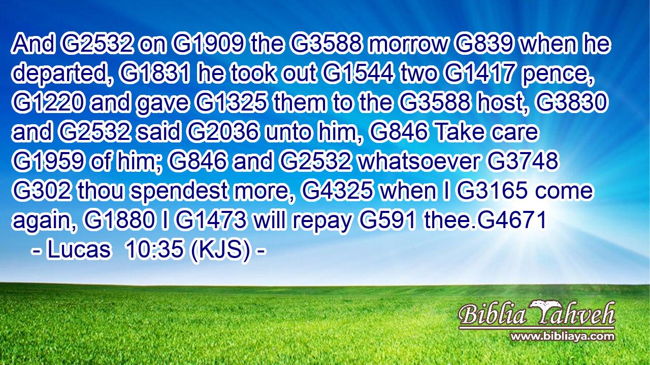 And G2532 on G1909 the G3588 morrow G839 when he departed, G1831 he took out G1544 two G1417 pence, G1220 and gave G1325 them to the G3588 host, G3830 and G2532 said G2036 unto him, G846 Take care G1959 of him; G846 and G2532 whatsoever G3748  G302 thou spendest more, G4325 when I G3165 come again, G1880 I G1473 will repay G591 thee.G4671