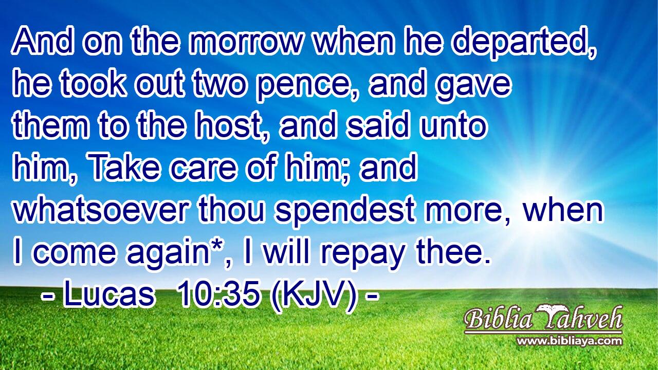 And on the morrow when he departed, he took out two pence, and gave them to the host, and said unto him, Take care of him; and whatsoever thou spendest more, when I come again*, I will repay thee.