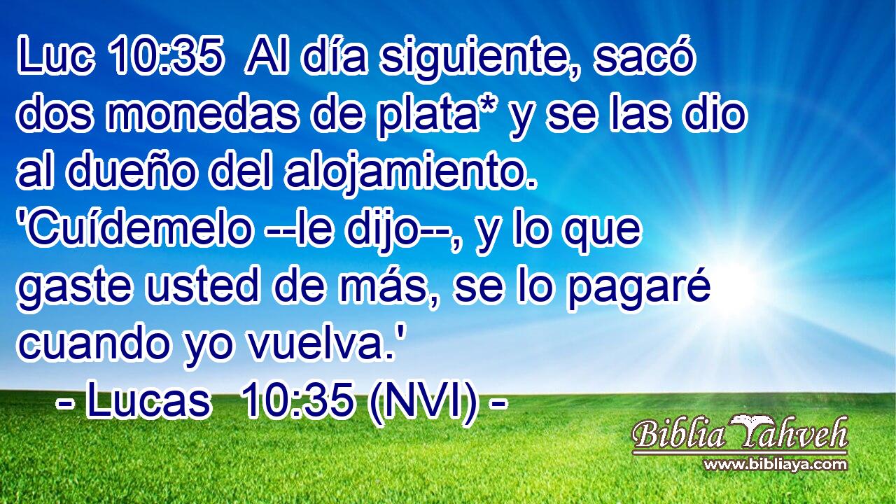 Luc 10:35  Al día siguiente, sacó dos monedas de plata* y se las dio al dueño del alojamiento. 'Cuídemelo --le dijo--, y lo que gaste usted de más, se lo pagaré cuando yo vuelva.' 