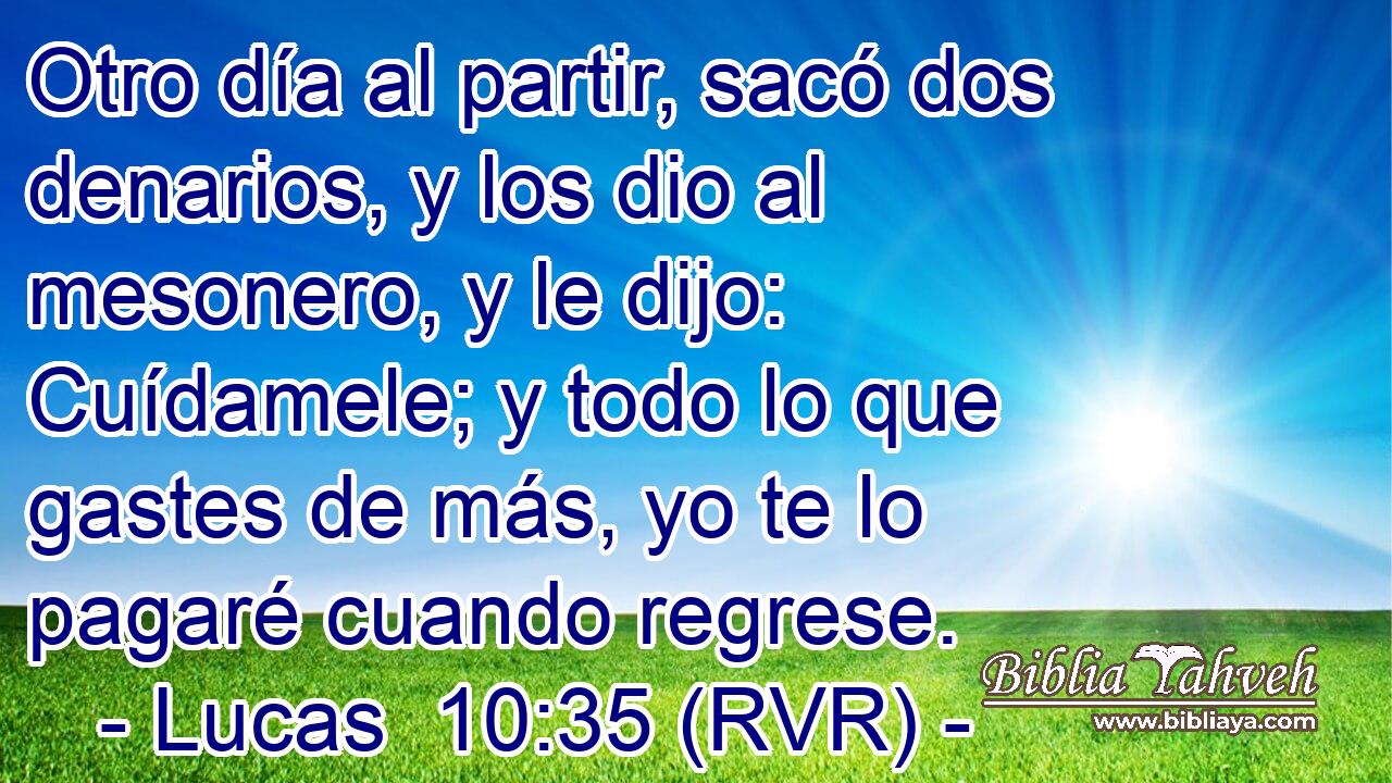 Otro día al partir, sacó dos denarios, y los dio al mesonero, y le dijo: Cuídamele; y todo lo que gastes de más, yo te lo pagaré cuando regrese.
