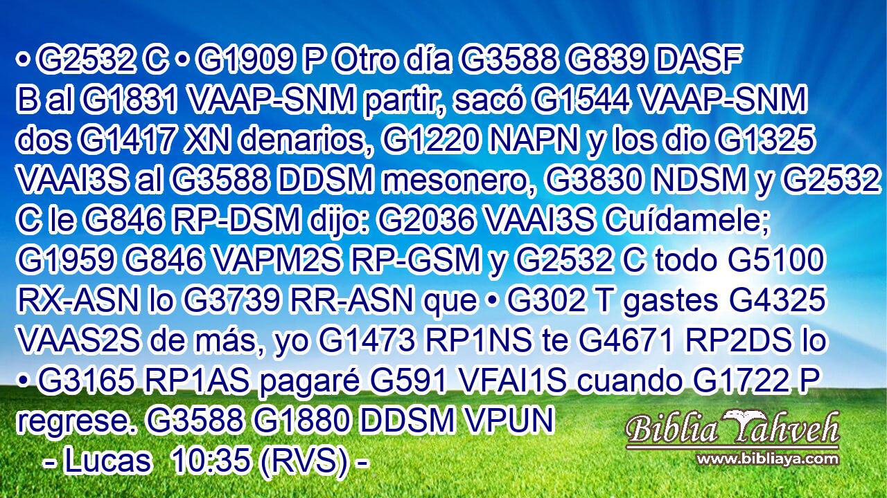 • G2532 C • G1909 P Otro día G3588 G839 DASF B al G1831 VAAP-SNM partir, sacó G1544 VAAP-SNM dos G1417 XN denarios, G1220 NAPN y los dio G1325 VAAI3S al G3588 DDSM mesonero, G3830 NDSM y G2532 C le G846 RP-DSM dijo: G2036 VAAI3S Cuídamele; G1959 G846 VAPM2S RP-GSM y G2532 C todo G5100 RX-ASN lo G3739 RR-ASN que • G302 T gastes G4325 VAAS2S de más, yo G1473 RP1NS te G4671 RP2DS lo • G3165 RP1AS pagaré G591 VFAI1S cuando G1722 P regrese. G3588 G1880 DDSM VPUN 