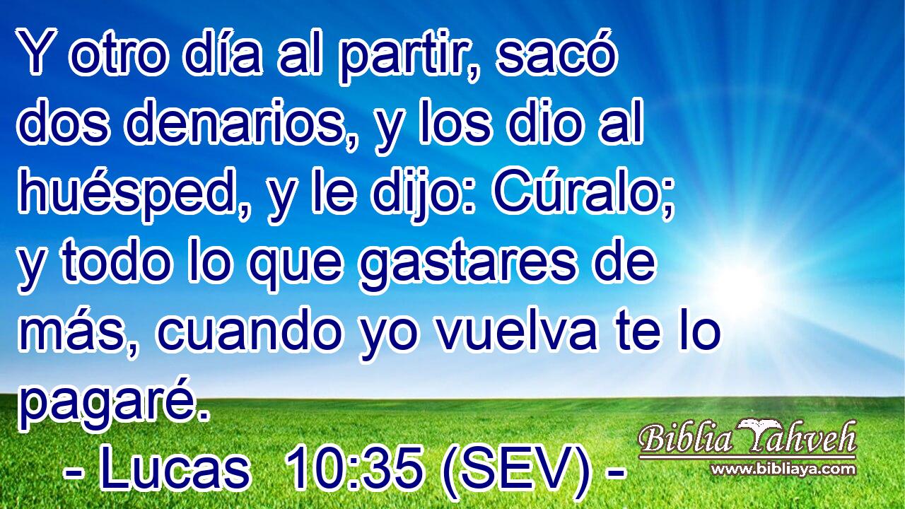 Y otro día al partir, sacó dos denarios, y los dio al huésped, y le dijo: Cúralo; y todo lo que gastares de más, cuando yo vuelva te lo pagaré.