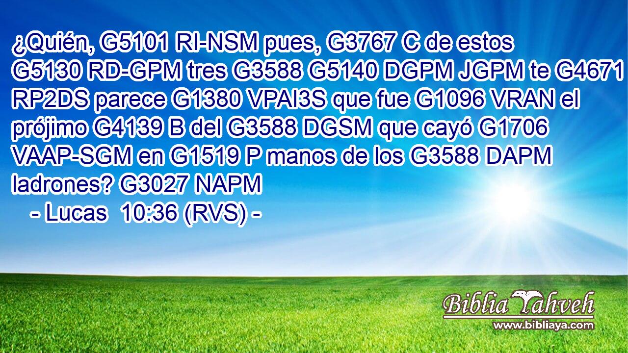 ¿Quién, G5101 RI-NSM pues, G3767 C de estos G5130 RD-GPM tres G3588 G5140 DGPM JGPM te G4671 RP2DS parece G1380 VPAI3S que fue G1096 VRAN el prójimo G4139 B del G3588 DGSM que cayó G1706 VAAP-SGM en G1519 P manos de los G3588 DAPM ladrones? G3027 NAPM 