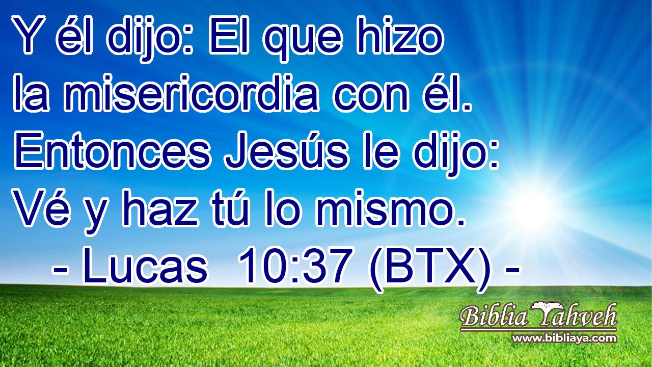 Y él dijo: El que hizo la misericordia con él. Entonces Jesús le dijo: Vé y haz tú lo mismo.