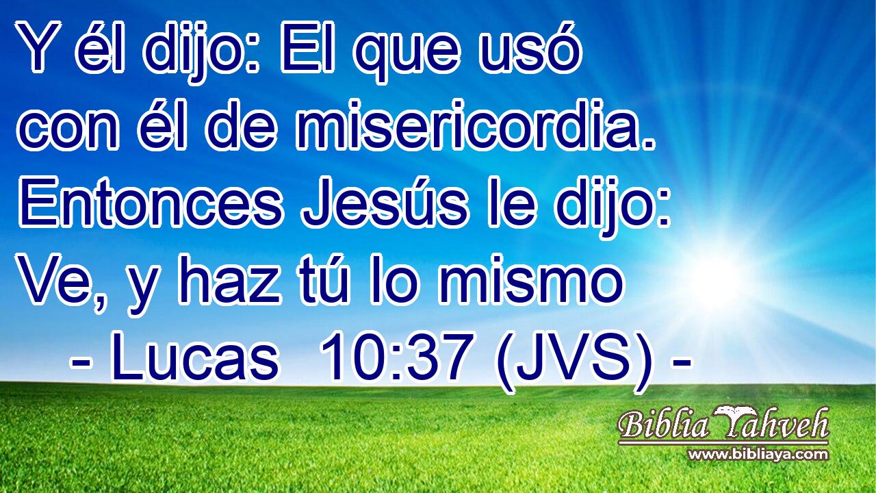 Y él dijo: El que usó con él de misericordia. Entonces Jesús le dijo: Ve, y haz tú lo mismo