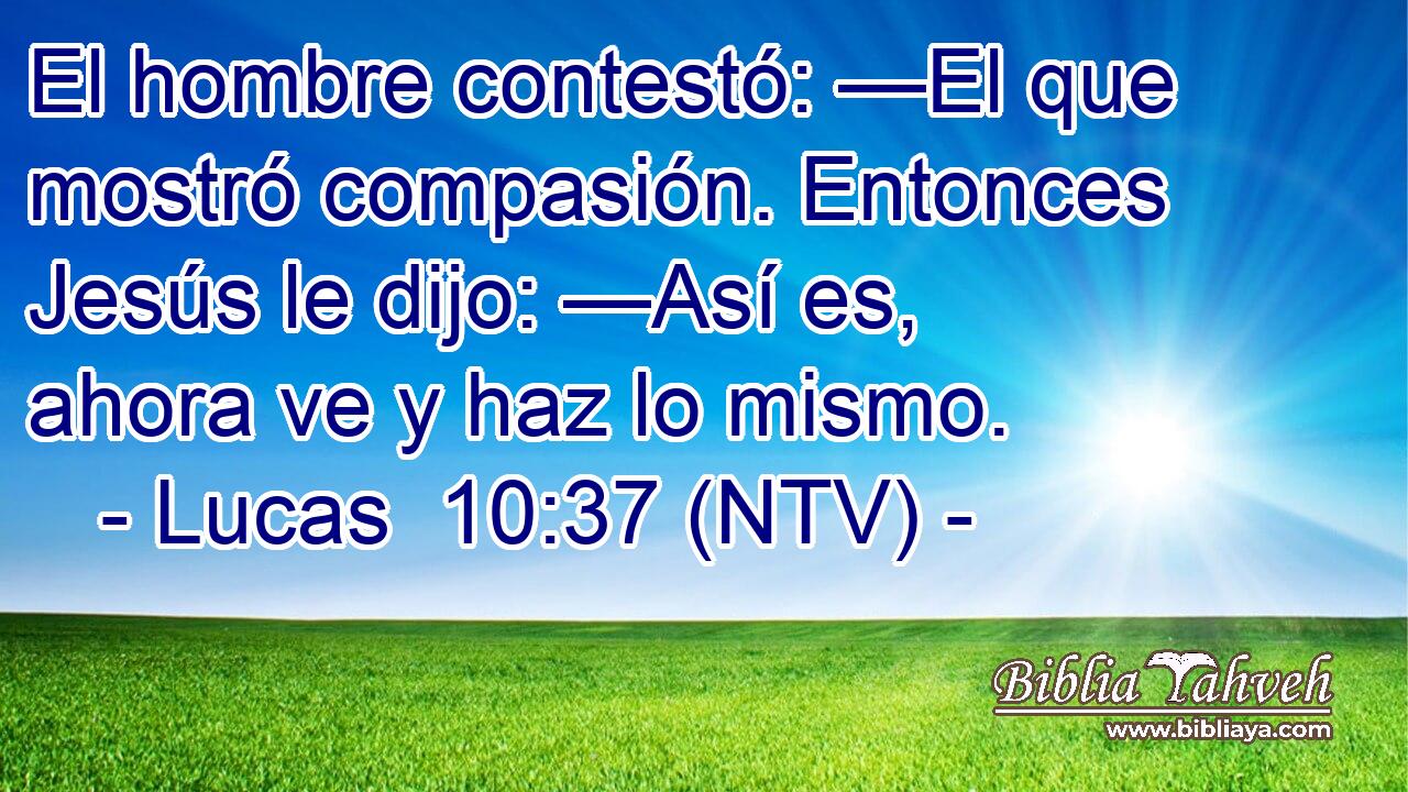 El hombre contestó: —El que mostró compasión. Entonces Jesús le dijo: —Así es, ahora ve y haz lo mismo.