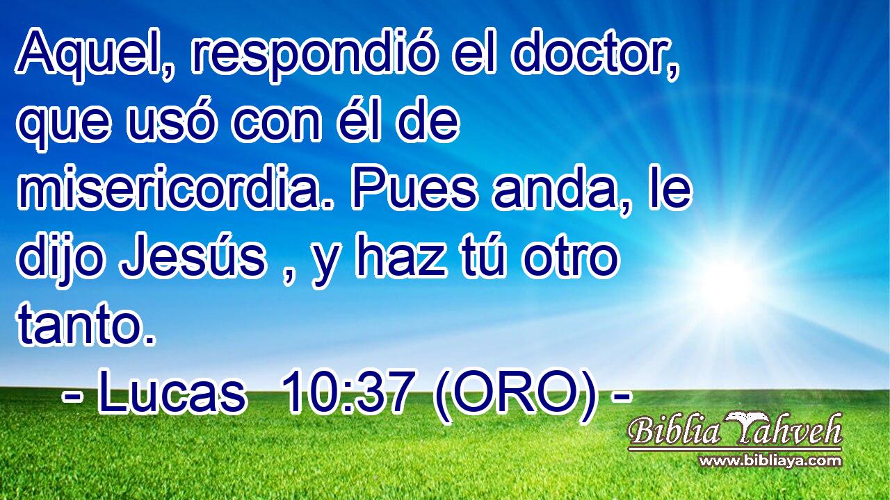  Aquel, respondió el doctor, que usó con él de misericordia. Pues anda, le dijo Jesús , y haz tú otro tanto. 