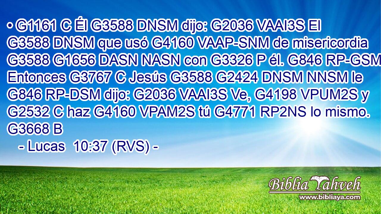 • G1161 C Él G3588 DNSM dijo: G2036 VAAI3S El G3588 DNSM que usó G4160 VAAP-SNM de misericordia G3588 G1656 DASN NASN con G3326 P él. G846 RP-GSM Entonces G3767 C Jesús G3588 G2424 DNSM NNSM le G846 RP-DSM dijo: G2036 VAAI3S Ve, G4198 VPUM2S y G2532 C haz G4160 VPAM2S tú G4771 RP2NS lo mismo. G3668 B 