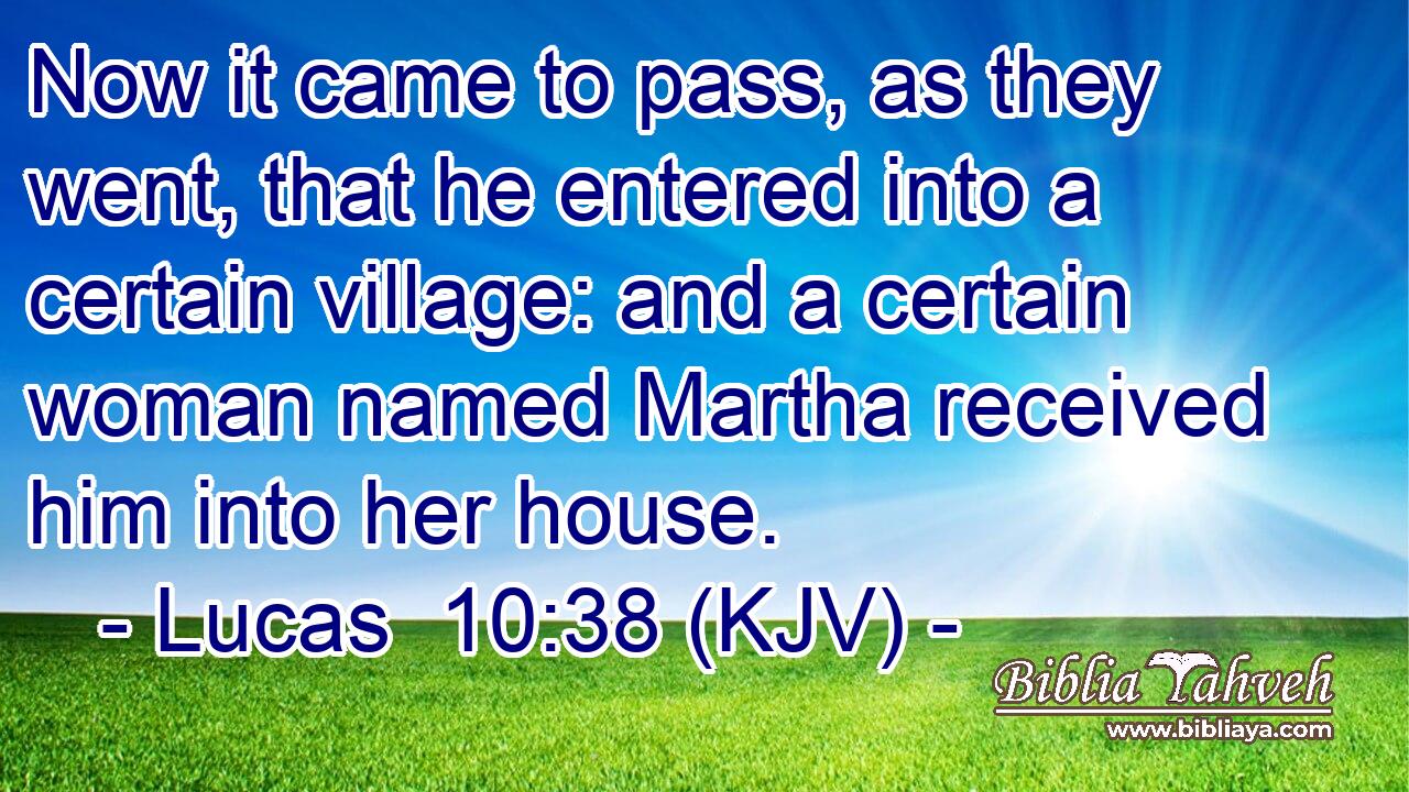 Now it came to pass, as they went, that he entered into a certain village: and a certain woman named Martha received him into her house.