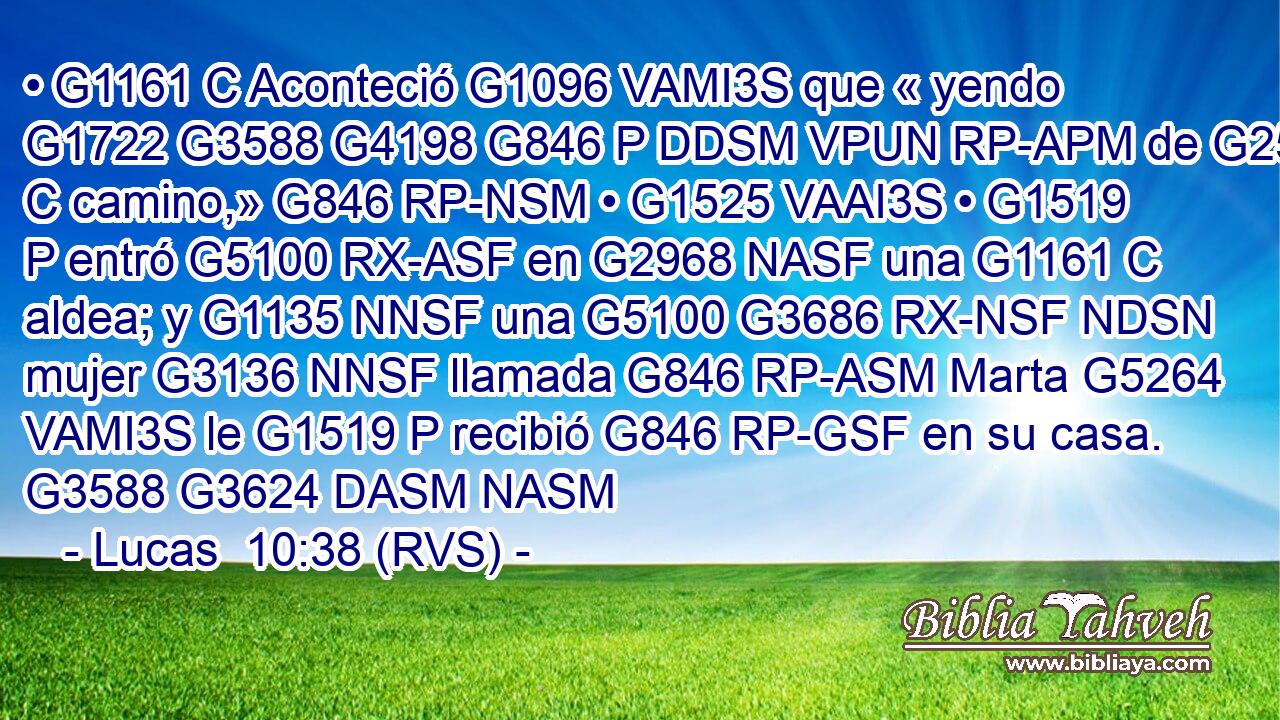 • G1161 C Aconteció G1096 VAMI3S que « yendo G1722 G3588 G4198 G846 P DDSM VPUN RP-APM de G2532 C camino,» G846 RP-NSM • G1525 VAAI3S • G1519 P entró G5100 RX-ASF en G2968 NASF una G1161 C aldea; y G1135 NNSF una G5100 G3686 RX-NSF NDSN mujer G3136 NNSF llamada G846 RP-ASM Marta G5264 VAMI3S le G1519 P recibió G846 RP-GSF en su casa. G3588 G3624 DASM NASM 