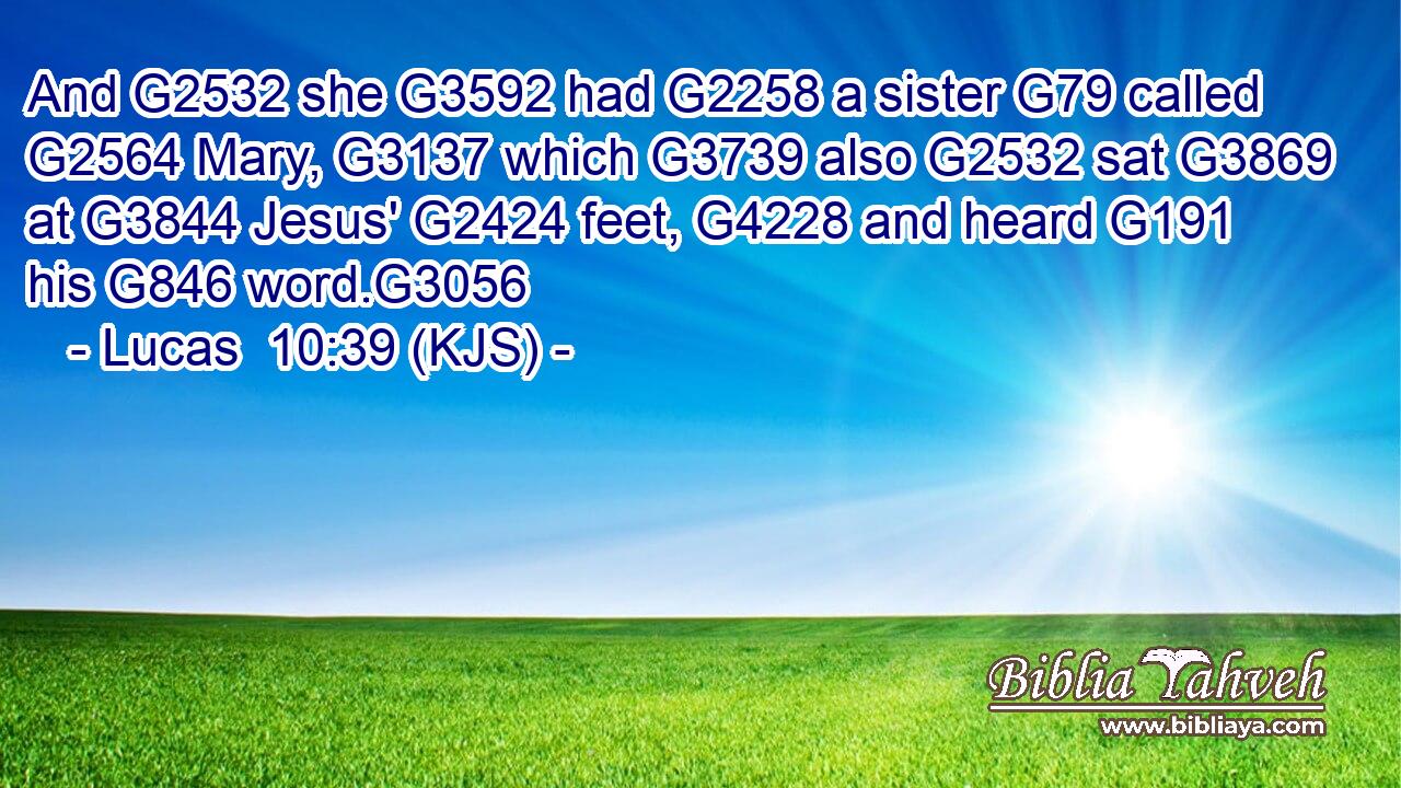 And G2532 she G3592 had G2258 a sister G79 called G2564 Mary, G3137 which G3739 also G2532 sat G3869 at G3844 Jesus' G2424 feet, G4228 and heard G191 his G846 word.G3056