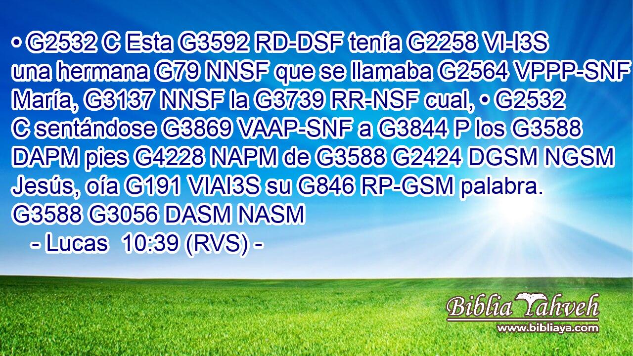 • G2532 C Esta G3592 RD-DSF tenía G2258 VI-I3S una hermana G79 NNSF que se llamaba G2564 VPPP-SNF María, G3137 NNSF la G3739 RR-NSF cual, • G2532 C sentándose G3869 VAAP-SNF a G3844 P los G3588 DAPM pies G4228 NAPM de G3588 G2424 DGSM NGSM Jesús, oía G191 VIAI3S su G846 RP-GSM palabra. G3588 G3056 DASM NASM 