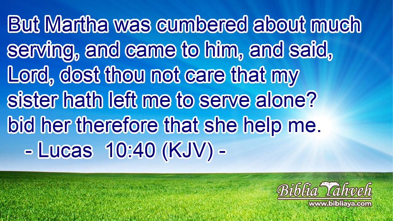 But Martha was cumbered about much serving, and came to him, and said, Lord, dost thou not care that my sister hath left me to serve alone? bid her therefore that she help me.