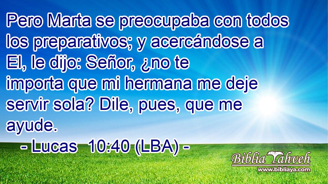 Pero Marta se preocupaba con todos los preparativos; y acercándose a El, le dijo: Señor, ¿no te importa que mi hermana me deje servir sola? Dile, pues, que me ayude.