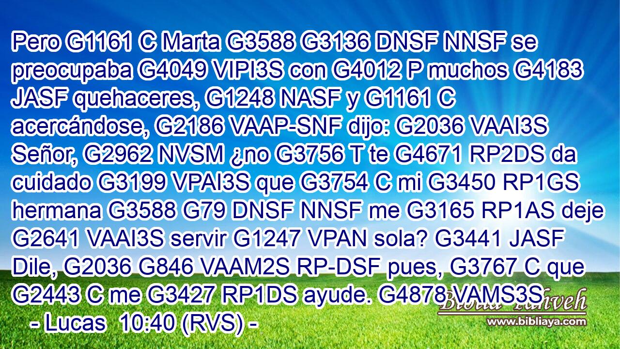 Pero G1161 C Marta G3588 G3136 DNSF NNSF se preocupaba G4049 VIPI3S con G4012 P muchos G4183 JASF quehaceres, G1248 NASF y G1161 C acercándose, G2186 VAAP-SNF dijo: G2036 VAAI3S Señor, G2962 NVSM ¿no G3756 T te G4671 RP2DS da cuidado G3199 VPAI3S que G3754 C mi G3450 RP1GS hermana G3588 G79 DNSF NNSF me G3165 RP1AS deje G2641 VAAI3S servir G1247 VPAN sola? G3441 JASF Dile, G2036 G846 VAAM2S RP-DSF pues, G3767 C que G2443 C me G3427 RP1DS ayude. G4878 VAMS3S 