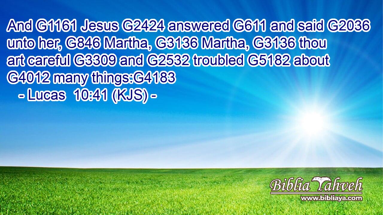 And G1161 Jesus G2424 answered G611 and said G2036 unto her, G846 Martha, G3136 Martha, G3136 thou art careful G3309 and G2532 troubled G5182 about G4012 many things:G4183