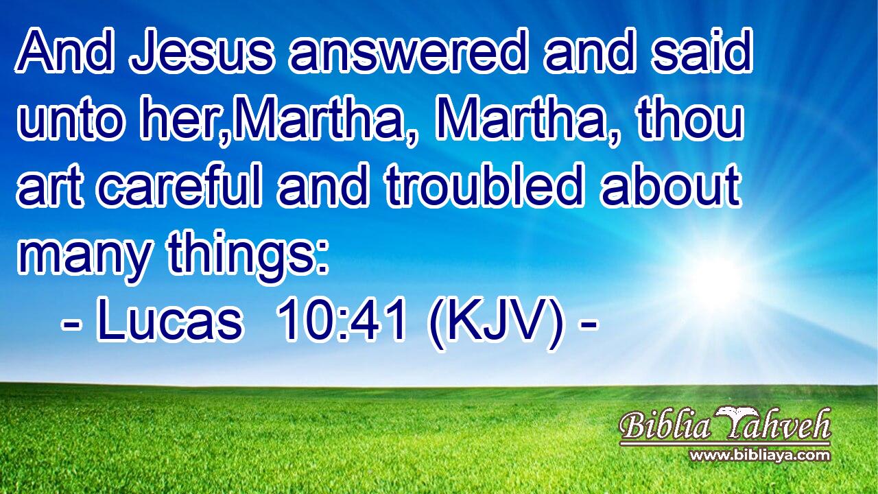 And Jesus answered and said unto her,Martha, Martha, thou art careful and troubled about many things:
