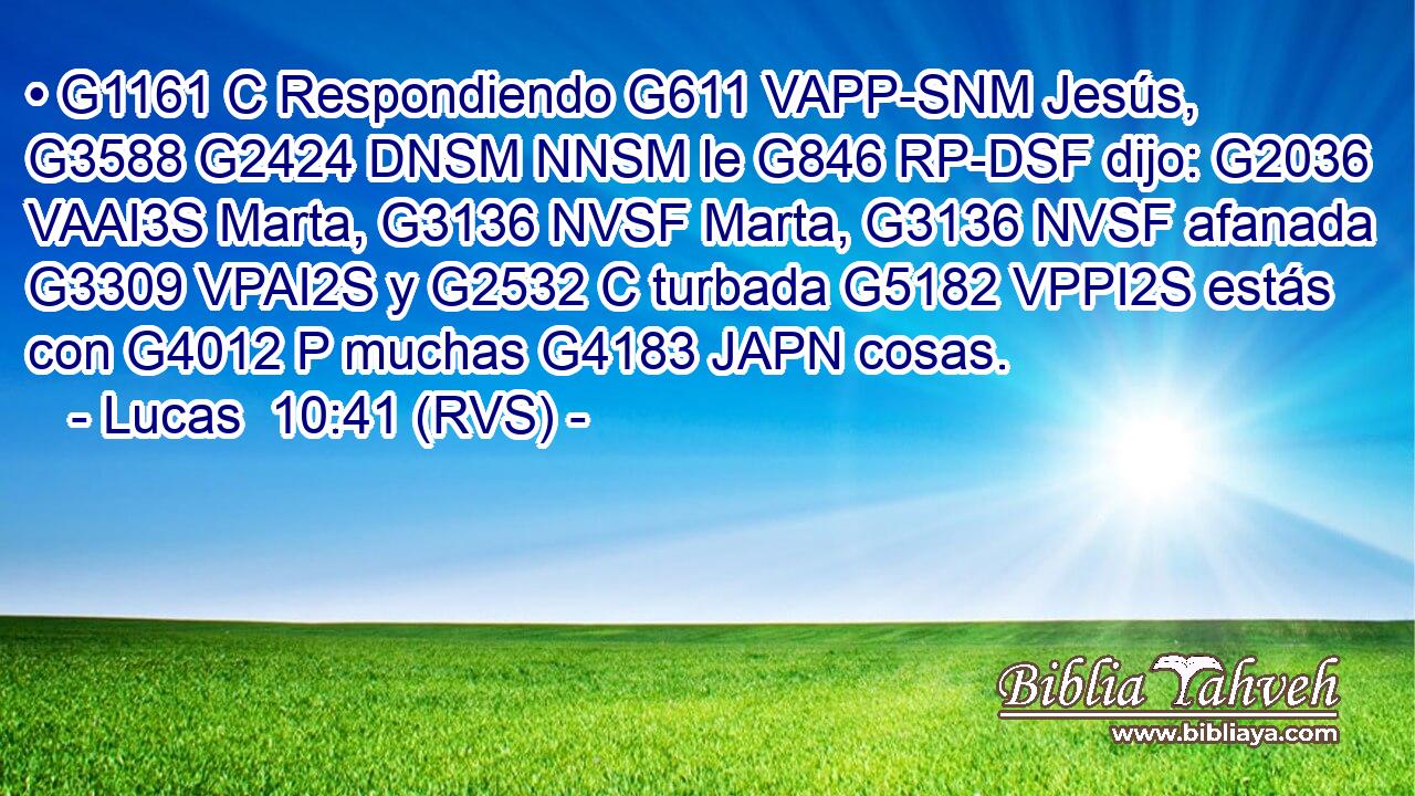 • G1161 C Respondiendo G611 VAPP-SNM Jesús, G3588 G2424 DNSM NNSM le G846 RP-DSF dijo: G2036 VAAI3S Marta, G3136 NVSF Marta, G3136 NVSF afanada G3309 VPAI2S y G2532 C turbada G5182 VPPI2S estás con G4012 P muchas G4183 JAPN cosas. 
