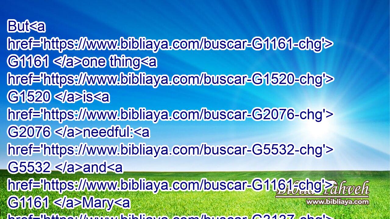But G1161 one thing G1520 is G2076 needful: G5532 and G1161 Mary G3137 hath chosen G1586 that good G18 part, G3310 which G3748 shall not G3756 be taken away G851 from G575 her.G846