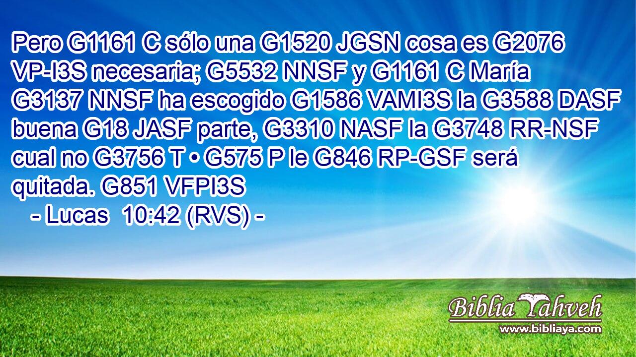 Pero G1161 C sólo una G1520 JGSN cosa es G2076 VP-I3S necesaria; G5532 NNSF y G1161 C María G3137 NNSF ha escogido G1586 VAMI3S la G3588 DASF buena G18 JASF parte, G3310 NASF la G3748 RR-NSF cual no G3756 T • G575 P le G846 RP-GSF será quitada. G851 VFPI3S 