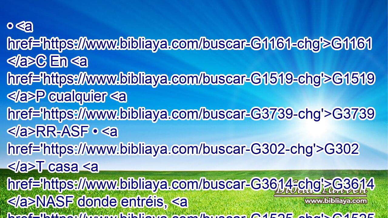 • G1161 C En G1519 P cualquier G3739 RR-ASF • G302 T casa G3614 NASF donde entréis, G1525 VPUS2P primeramente G4412 B decid: G3004 VPAM2P Paz G1515 NNSF sea a esta G5129 RD-DSM casa. G3588 G3624 DDSM NDSM 