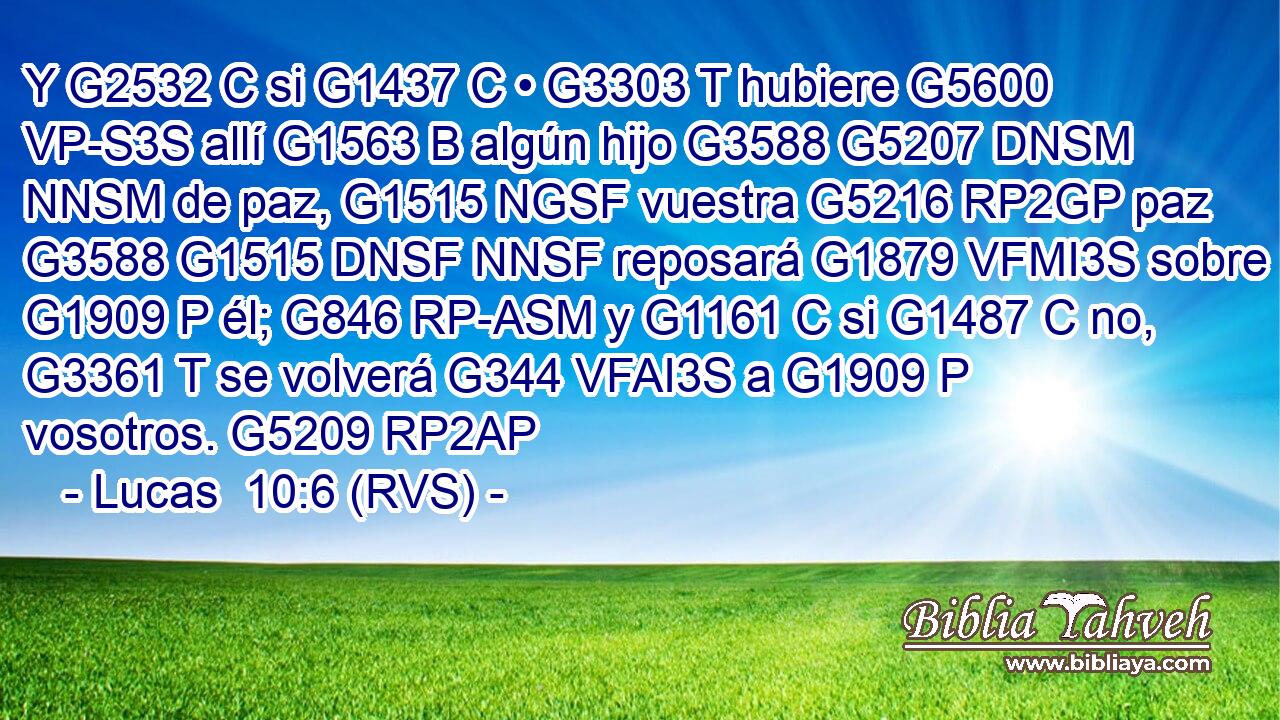 Y G2532 C si G1437 C • G3303 T hubiere G5600 VP-S3S allí G1563 B algún hijo G3588 G5207 DNSM NNSM de paz, G1515 NGSF vuestra G5216 RP2GP paz G3588 G1515 DNSF NNSF reposará G1879 VFMI3S sobre G1909 P él; G846 RP-ASM y G1161 C si G1487 C no, G3361 T se volverá G344 VFAI3S a G1909 P vosotros. G5209 RP2AP 