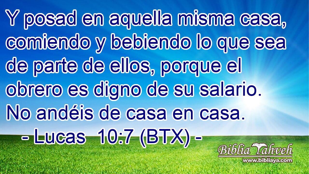 Y posad en aquella misma casa, comiendo y bebiendo lo que sea de parte de ellos, porque el obrero es digno de su salario. No andéis de casa en casa.