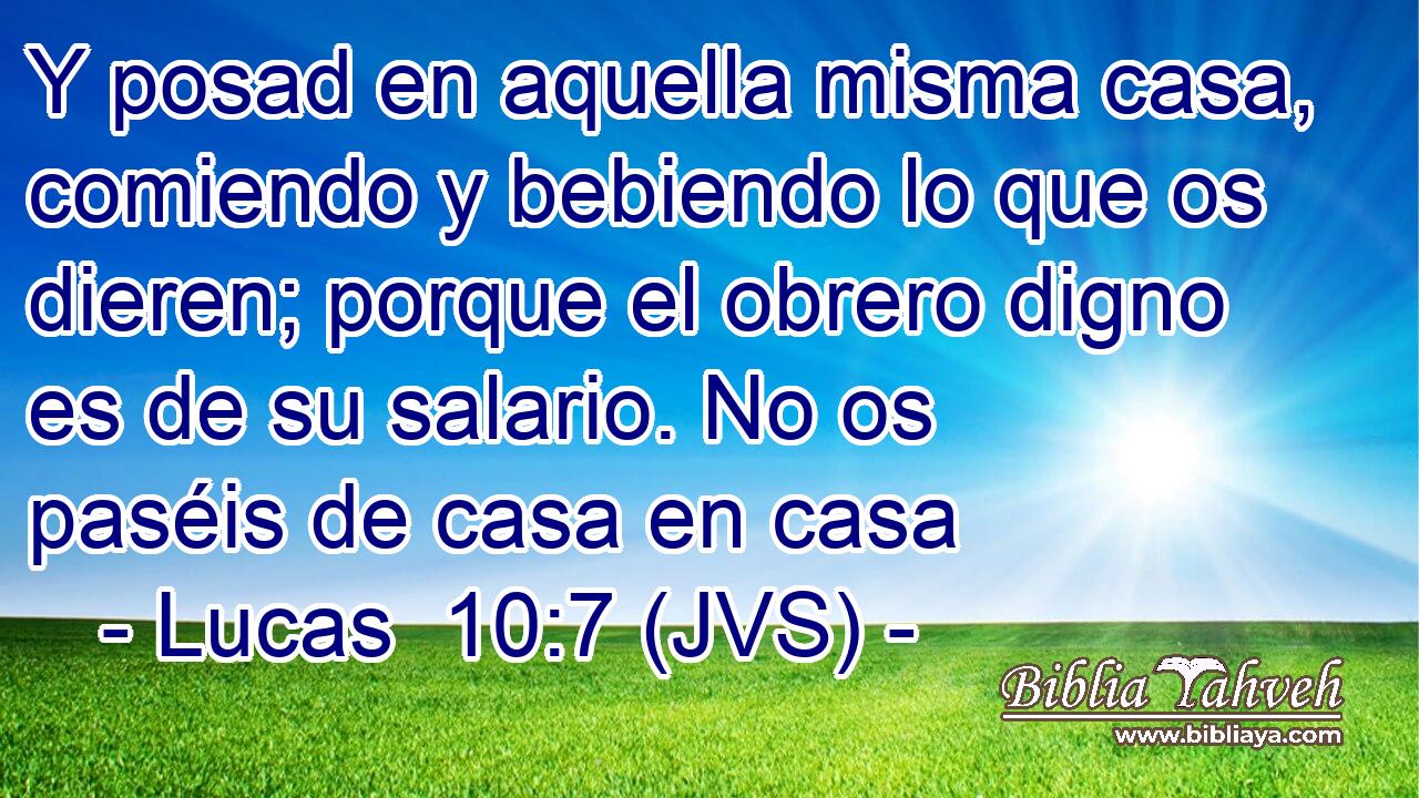 Y posad en aquella misma casa, comiendo y bebiendo lo que os dieren; porque el obrero digno es de su salario. No os paséis de casa en casa