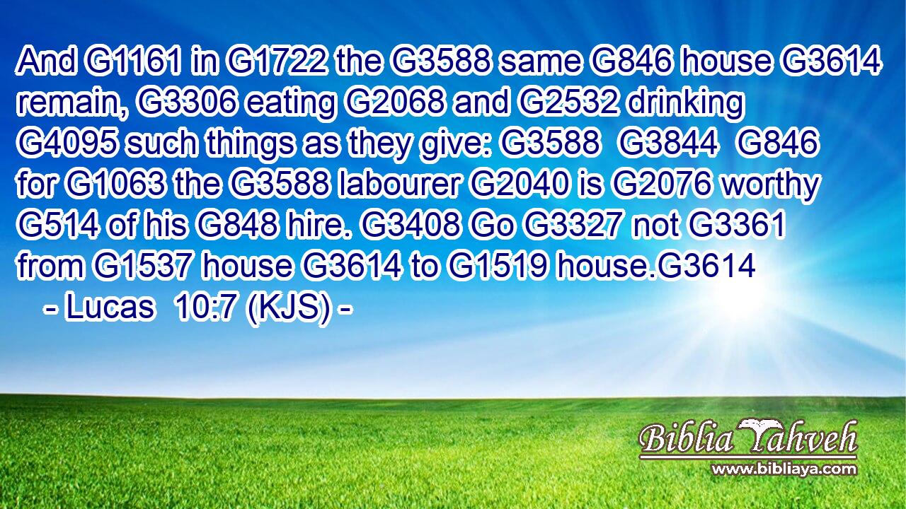 And G1161 in G1722 the G3588 same G846 house G3614 remain, G3306 eating G2068 and G2532 drinking G4095 such things as they give: G3588  G3844  G846 for G1063 the G3588 labourer G2040 is G2076 worthy G514 of his G848 hire. G3408 Go G3327 not G3361 from G1537 house G3614 to G1519 house.G3614