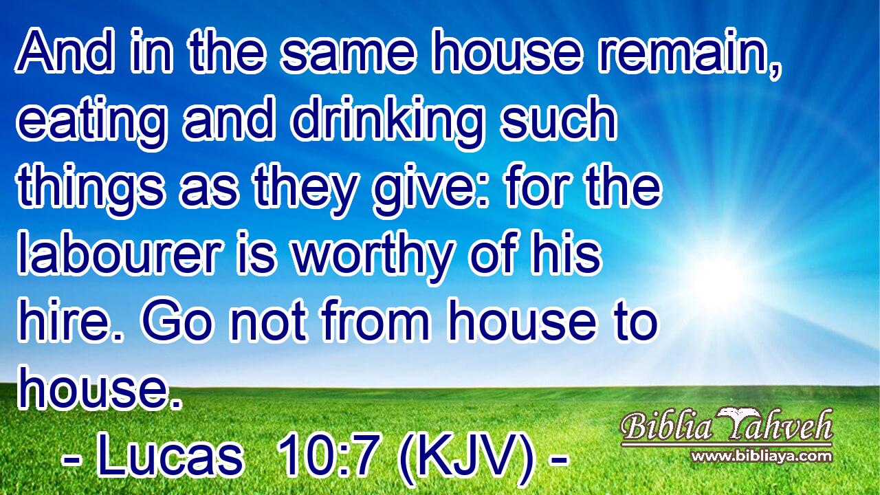 And in the same house remain, eating and drinking such things as they give: for the labourer is worthy of his hire. Go not from house to house.