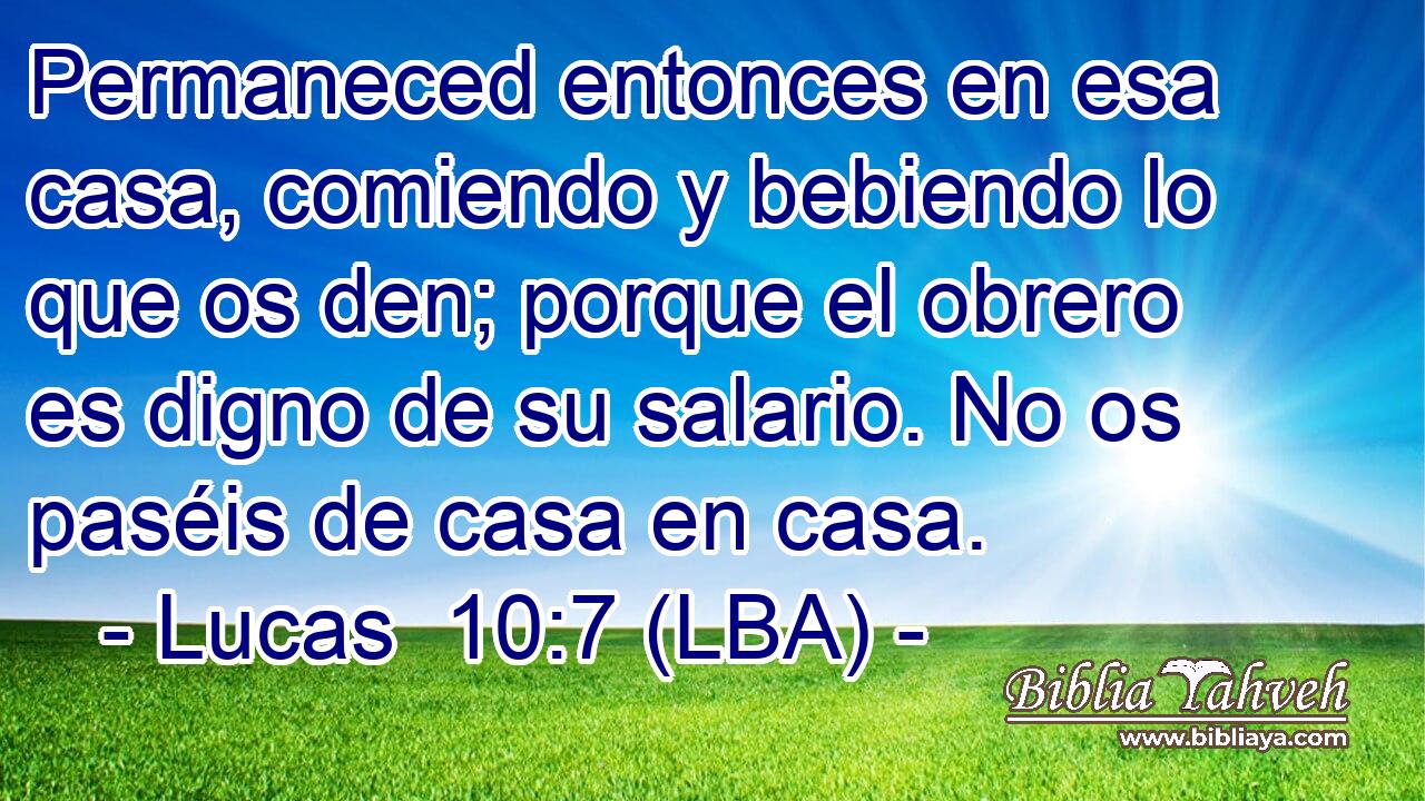 Permaneced entonces en esa casa, comiendo y bebiendo lo que os den; porque el obrero es digno de su salario. No os paséis de casa en casa.