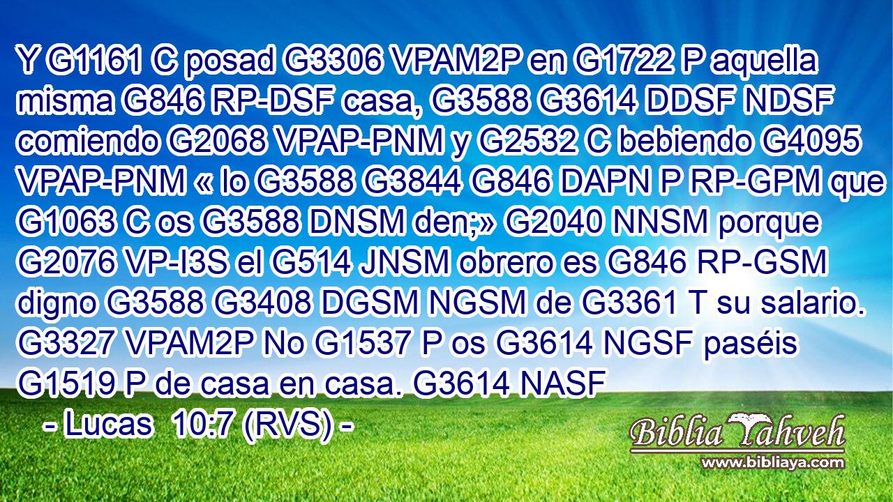 Y G1161 C posad G3306 VPAM2P en G1722 P aquella misma G846 RP-DSF casa, G3588 G3614 DDSF NDSF comiendo G2068 VPAP-PNM y G2532 C bebiendo G4095 VPAP-PNM « lo G3588 G3844 G846 DAPN P RP-GPM que G1063 C os G3588 DNSM den;» G2040 NNSM porque G2076 VP-I3S el G514 JNSM obrero es G846 RP-GSM digno G3588 G3408 DGSM NGSM de G3361 T su salario. G3327 VPAM2P No G1537 P os G3614 NGSF paséis G1519 P de casa en casa. G3614 NASF 