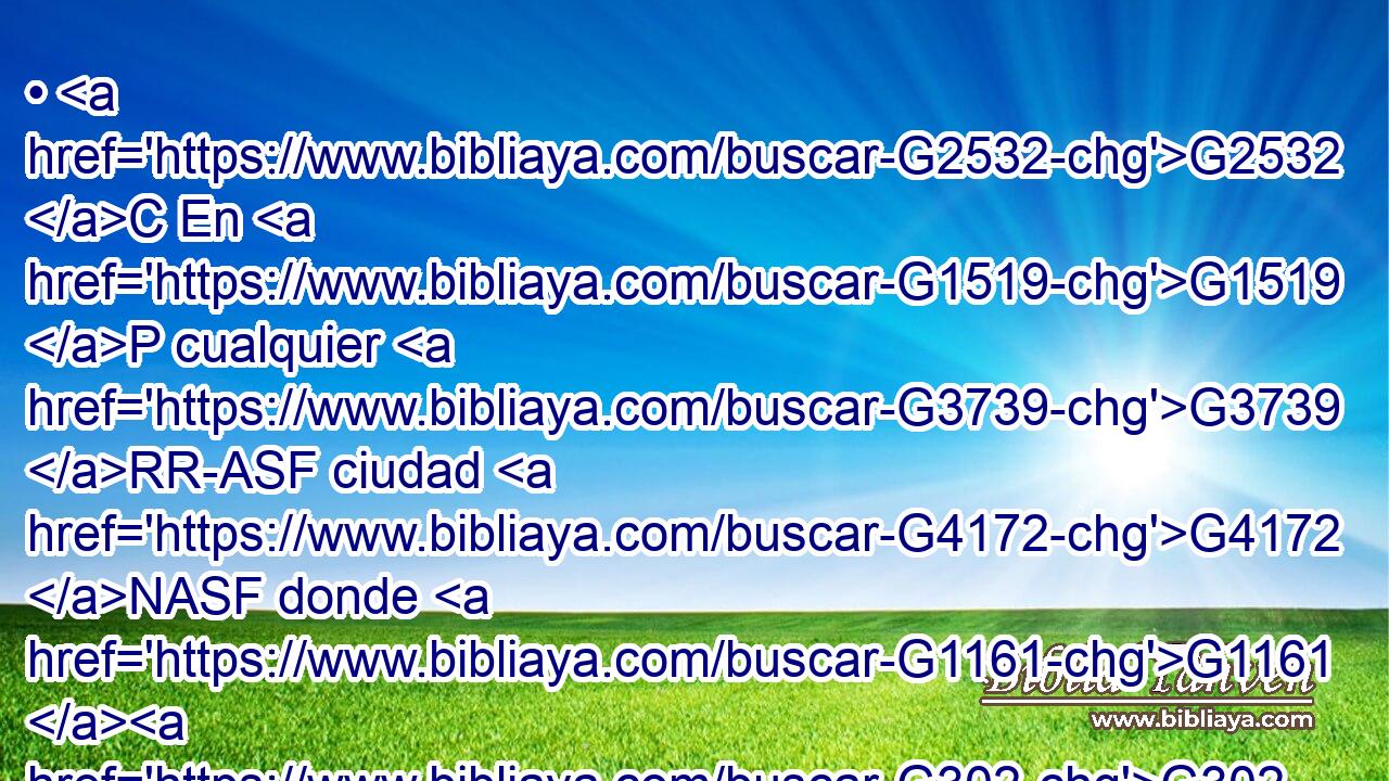• G2532 C En G1519 P cualquier G3739 RR-ASF ciudad G4172 NASF donde G1161 G302 C T entréis, G1525 VPUS2P y G2532 C os G5209 RP2AP reciban, G1209 VPUS3P comed G2068 VPAM2P lo G3588 DAPN que os G5213 RP2DP pongan G3908 VPPP-PAN delante; 
