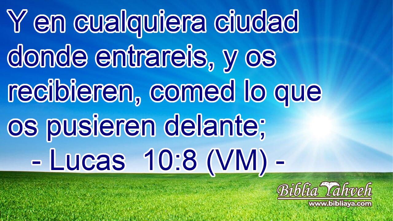  Y en cualquiera ciudad donde entrareis, y os recibieren, comed lo que os pusieren delante; 