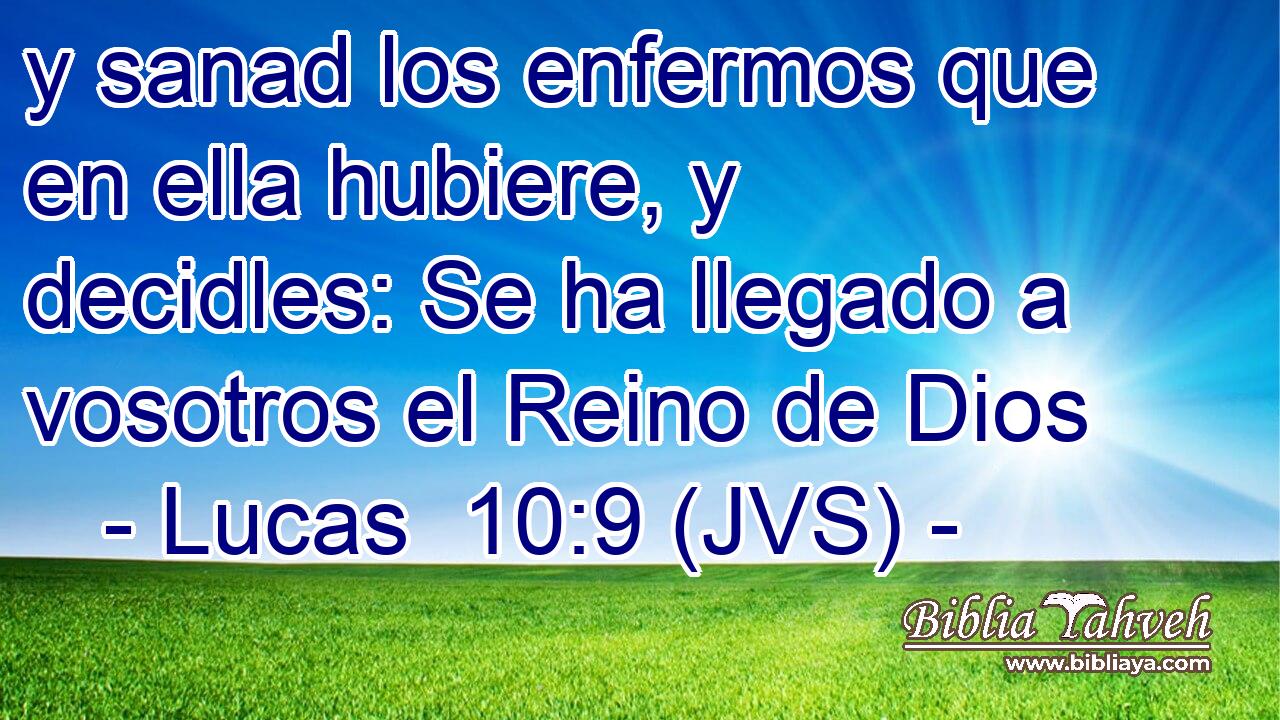 y sanad los enfermos que en ella hubiere, y decidles: Se ha llegado a vosotros el Reino de Dios