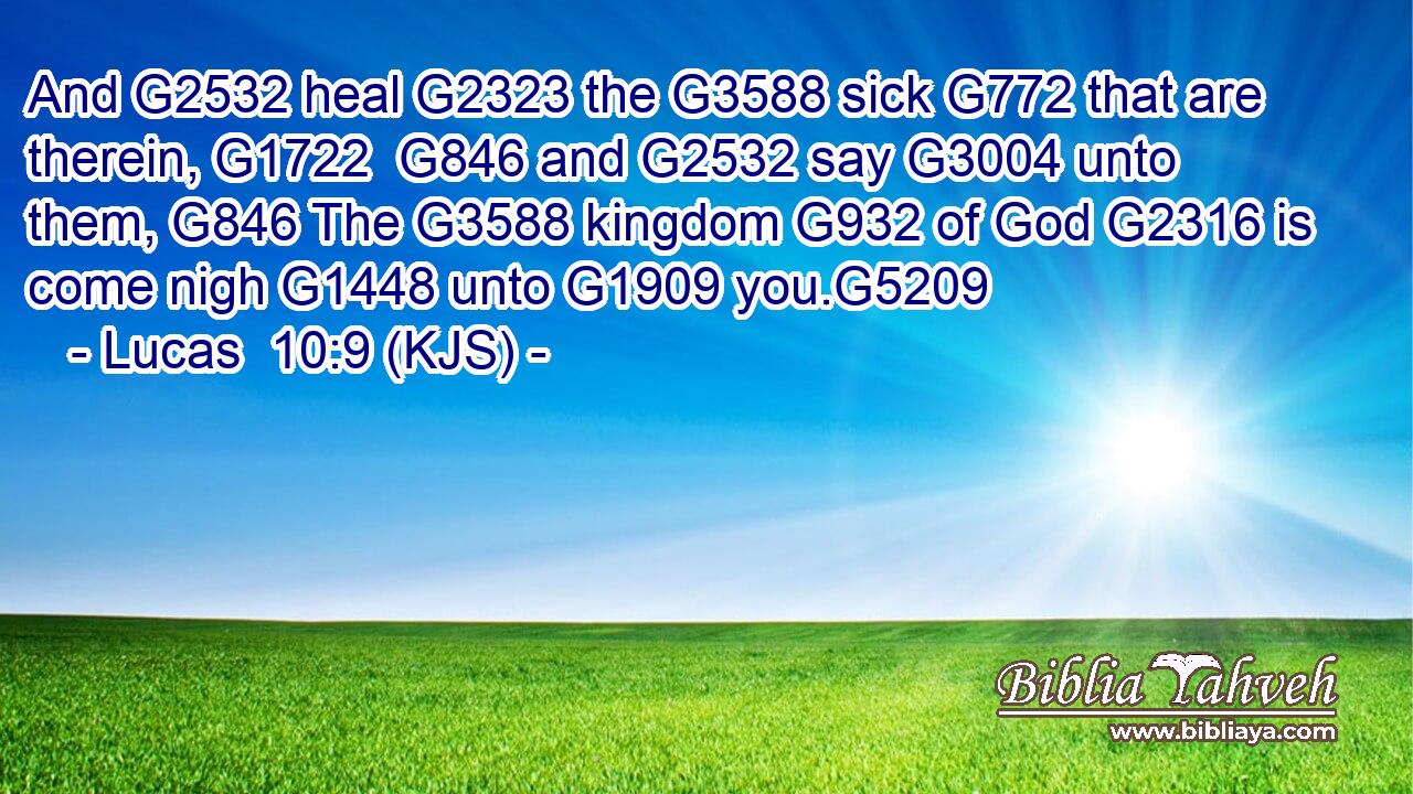 And G2532 heal G2323 the G3588 sick G772 that are therein, G1722  G846 and G2532 say G3004 unto them, G846 The G3588 kingdom G932 of God G2316 is come nigh G1448 unto G1909 you.G5209